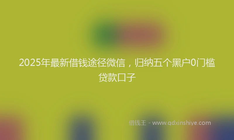 2025年最新借钱途径微信，归纳五个黑户0门槛贷款口子