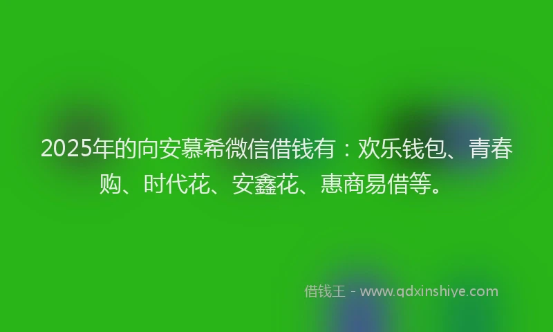 2025年的向安慕希微信借钱有：欢乐钱包、青春购、时代花、安鑫花、惠商易借等。