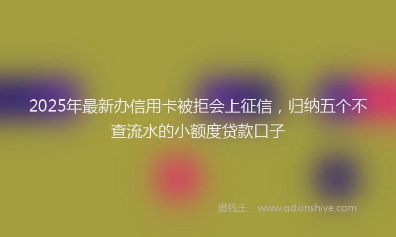 2025年最新办信用卡被拒会上征信，归纳五个不查流水的小额度贷款口子