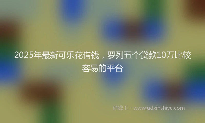 2025年最新可乐花借钱，罗列五个贷款10万比较容易的平台