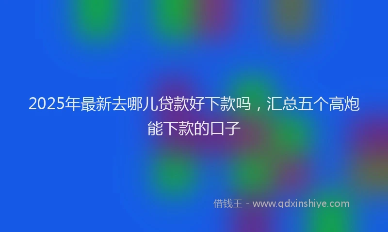 2025年最新去哪儿贷款好下款吗，汇总五个高炮能下款的口子