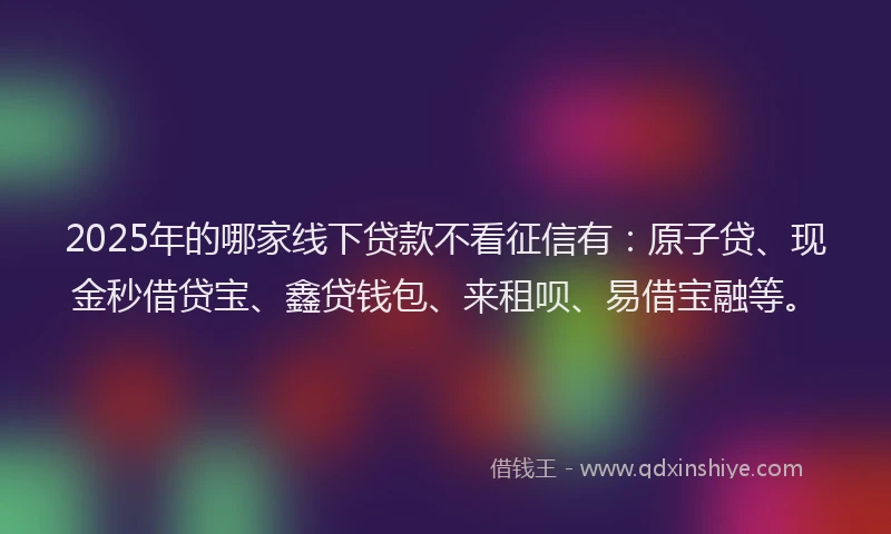 2025年的哪家线下贷款不看征信有：原子贷、现金秒借贷宝、鑫贷钱包、来租呗、易借宝融等。