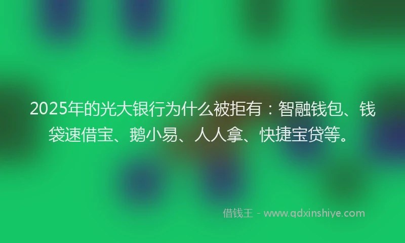 2025年的光大银行为什么被拒有：智融钱包、钱袋速借宝、鹅小易、人人拿、快捷宝贷等。