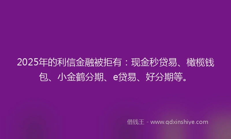 2025年的利信金融被拒有：现金秒贷易、橄榄钱包、小金鹤分期、e贷易、好分期等。
