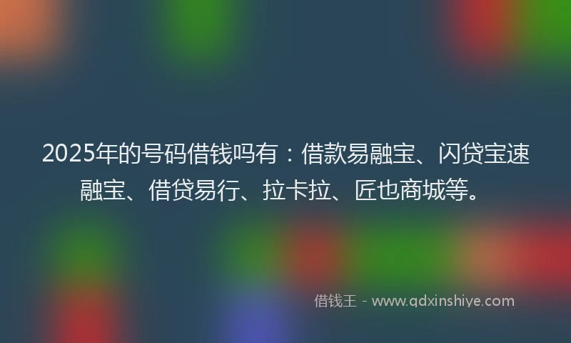 2025年的号码借钱吗有：借款易融宝、闪贷宝速融宝、借贷易行、拉卡拉、匠也商城等。