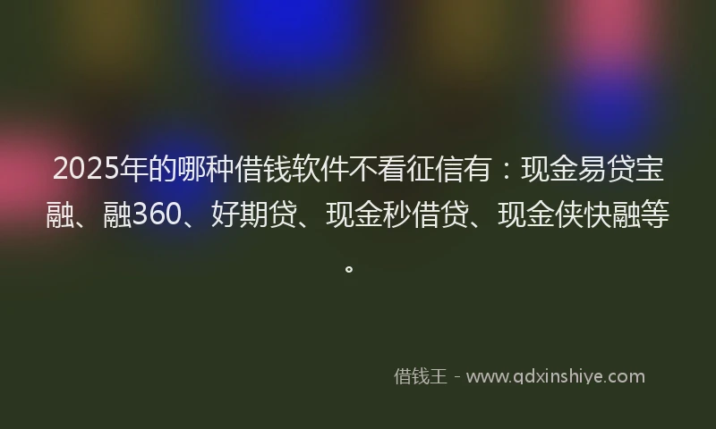 2025年的哪种借钱软件不看征信有：现金易贷宝融、融360、好期贷、现金秒借贷、现金侠快融等。