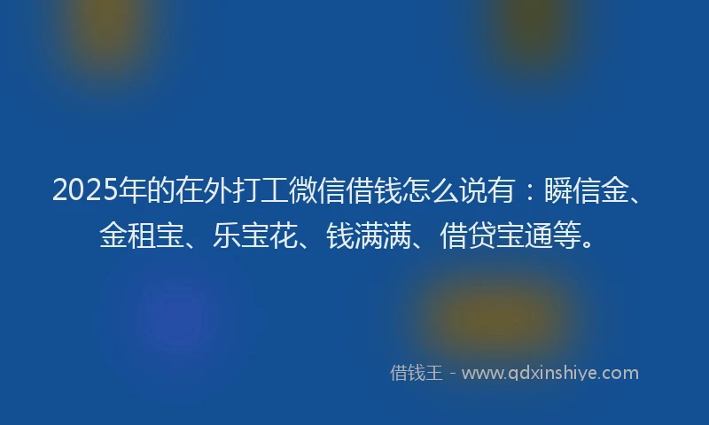 2025年的在外打工微信借钱怎么说有：瞬信金、金租宝、乐宝花、钱满满、借贷宝通等。