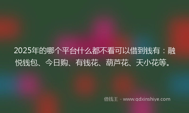 2025年的哪个平台什么都不看可以借到钱有：融悦钱包、今日购、有钱花、葫芦花、天小花等。