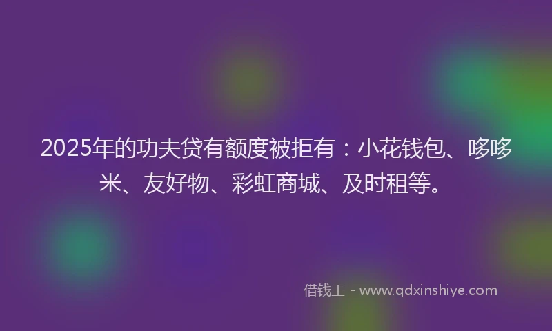 2025年的功夫贷有额度被拒有：小花钱包、哆哆米、友好物、彩虹商城、及时租等。
