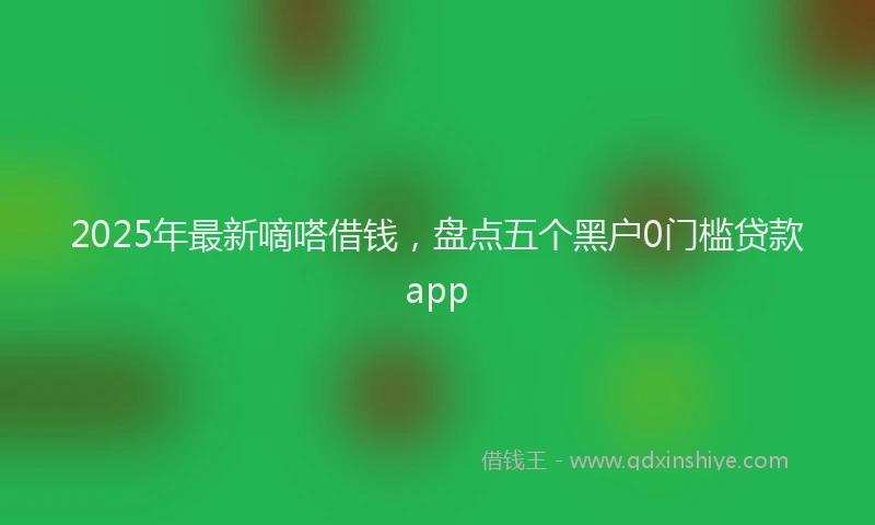 2025年最新嘀嗒借钱，盘点五个黑户0门槛贷款app