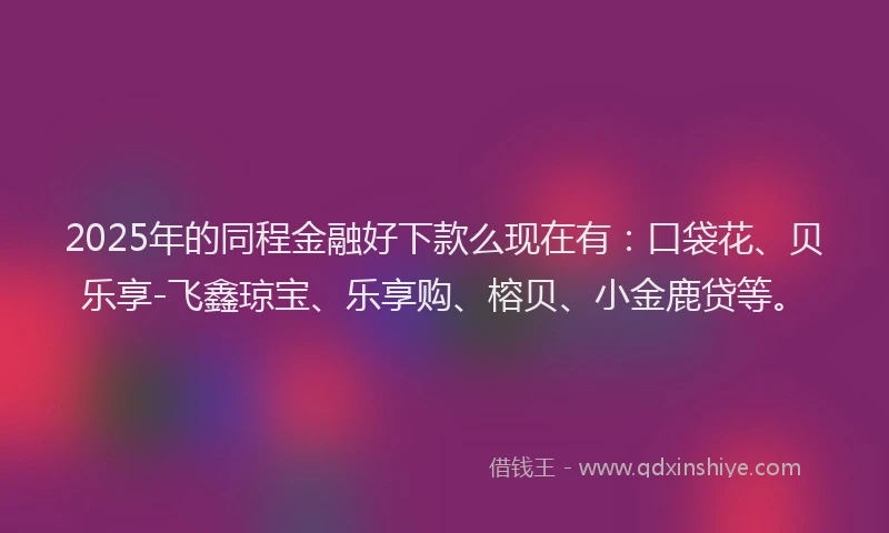 2025年的同程金融好下款么现在有：口袋花、贝乐享-飞鑫琼宝、乐享购、榕贝、小金鹿贷等。