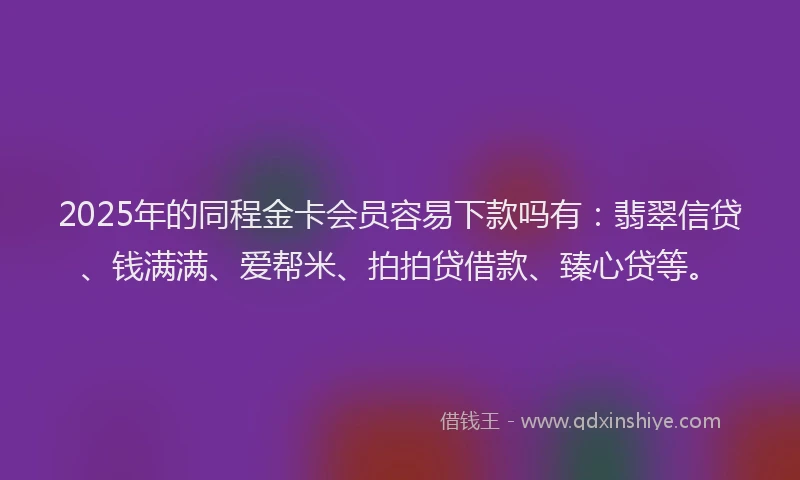 2025年的同程金卡会员容易下款吗有：翡翠信贷、钱满满、爱帮米、拍拍贷借款、臻心贷等。