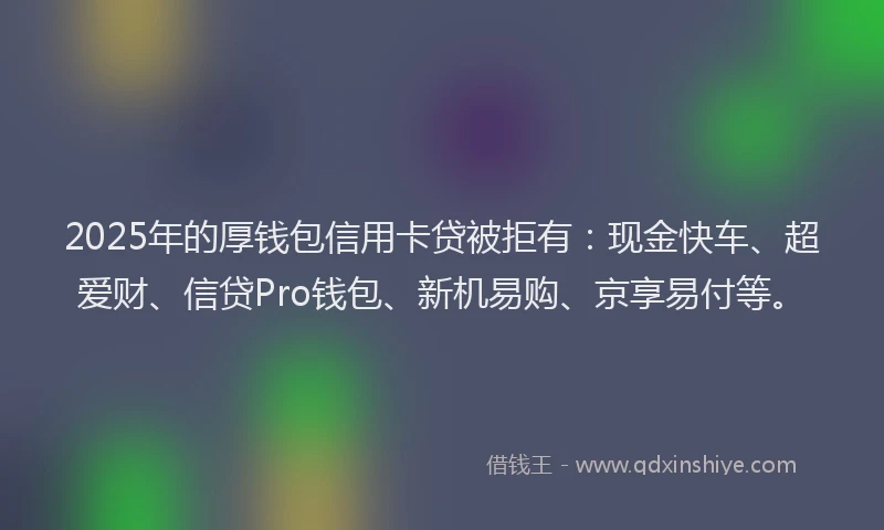 2025年的厚钱包信用卡贷被拒有：现金快车、超爱财、信贷Pro钱包、新机易购、京享易付等。