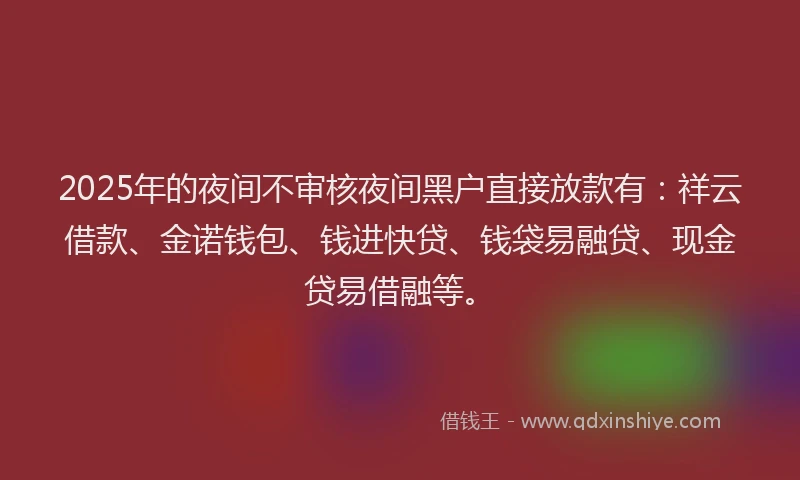 2025年的夜间不审核夜间黑户直接放款有：祥云借款、金诺钱包、钱进快贷、钱袋易融贷、现金贷易借融等。