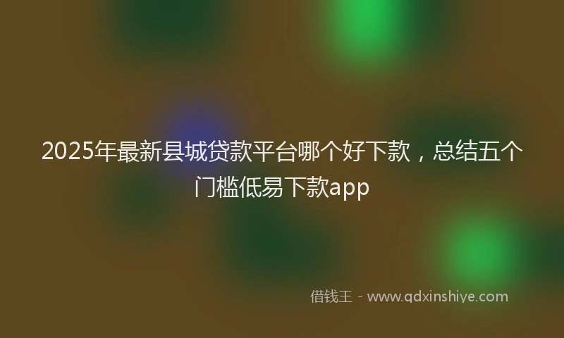 2025年最新县城贷款平台哪个好下款，总结五个门槛低易下款app