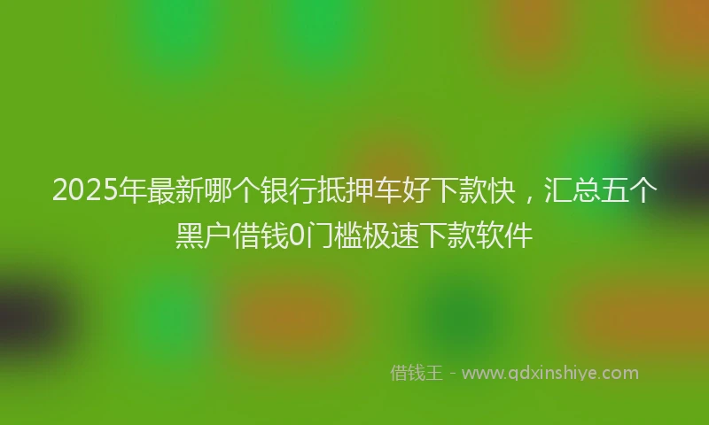 2025年最新哪个银行抵押车好下款快，汇总五个黑户借钱0门槛极速下款软件
