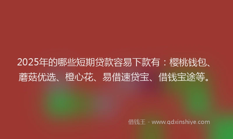 2025年的哪些短期贷款容易下款有：樱桃钱包、蘑菇优选、橙心花、易借速贷宝、借钱宝途等。