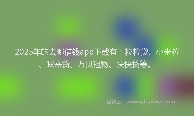 2025年的去哪借钱app下载有：粒粒贷、小米粒、我来贷、万贝租物、快快贷等。