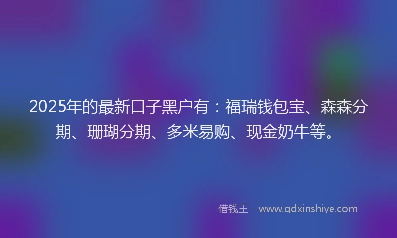 2025年的最新口子黑户有：福瑞钱包宝、森森分期、珊瑚分期、多米易购、现金奶牛等。