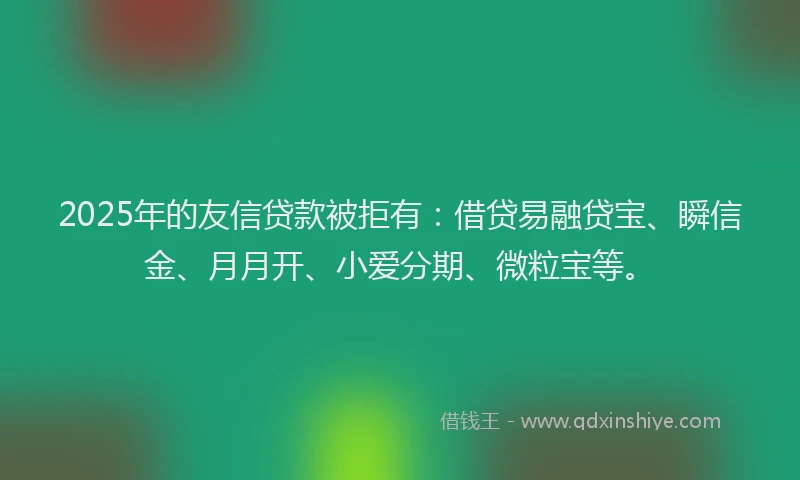 2025年的友信贷款被拒有：借贷易融贷宝、瞬信金、月月开、小爱分期、微粒宝等。