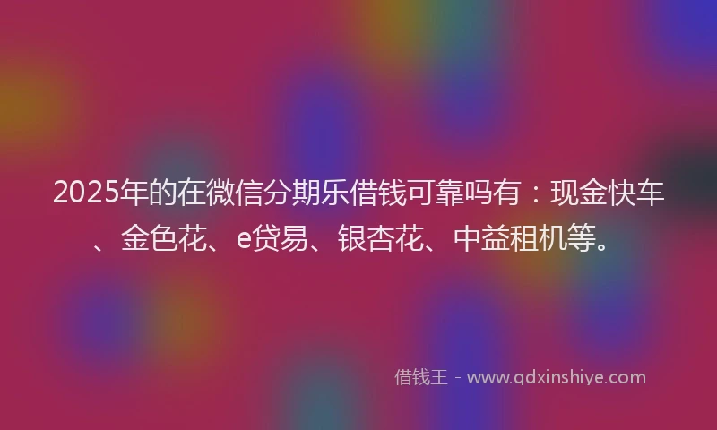 2025年的在微信分期乐借钱可靠吗有：现金快车、金色花、e贷易、银杏花、中益租机等。