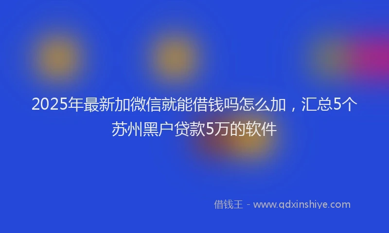 2025年最新加微信就能借钱吗怎么加，汇总5个苏州黑户贷款5万的软件