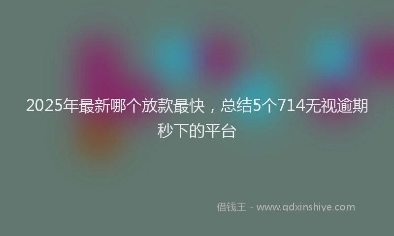 2025年最新哪个放款最快，总结5个714无视逾期秒下的平台