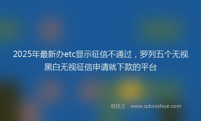 2025年最新办etc显示征信不通过，罗列五个无视黑白无视征信申请就下款的平台