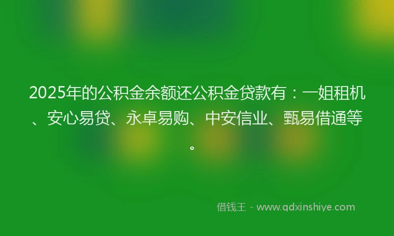 2025年的公积金余额还公积金贷款有：一姐租机、安心易贷、永卓易购、中安信业、甄易借通等。