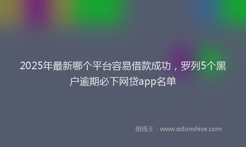 2025年最新哪个平台容易借款成功，罗列5个黑户逾期必下网贷app名单