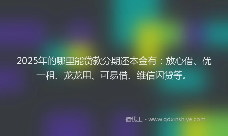 2025年的哪里能贷款分期还本金有：放心借、优一租、龙龙用、可易借、维信闪贷等。