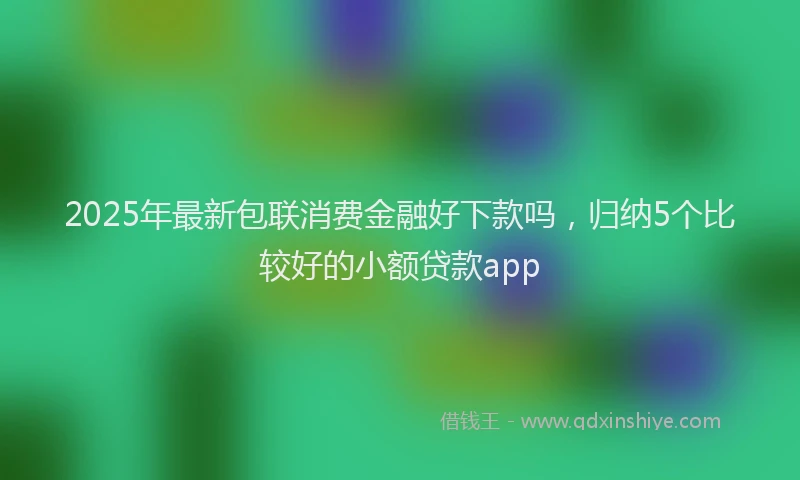 2025年最新包联消费金融好下款吗，归纳5个比较好的小额贷款app