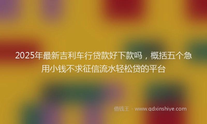2025年最新吉利车行贷款好下款吗，概括五个急用小钱不求征信流水轻松贷的平台