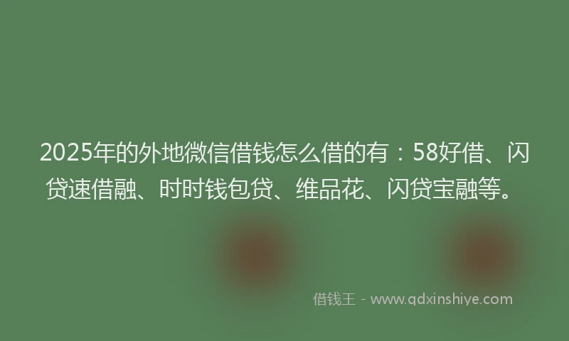 2025年的外地微信借钱怎么借的有：58好借、闪贷速借融、时时钱包贷、维品花、闪贷宝融等。