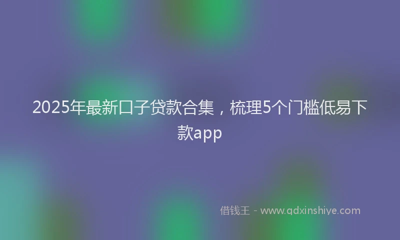 2025年最新口子贷款合集，梳理5个门槛低易下款app