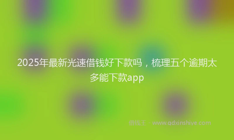 2025年最新光速借钱好下款吗，梳理五个逾期太多能下款app