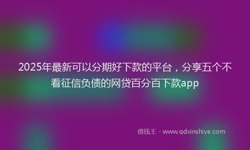 2025年最新可以分期好下款的平台，分享五个不看征信负债的网贷百分百下款app