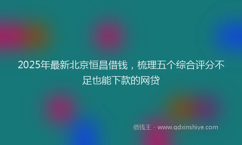2025年最新北京恒昌借钱，梳理五个综合评分不足也能下款的网贷