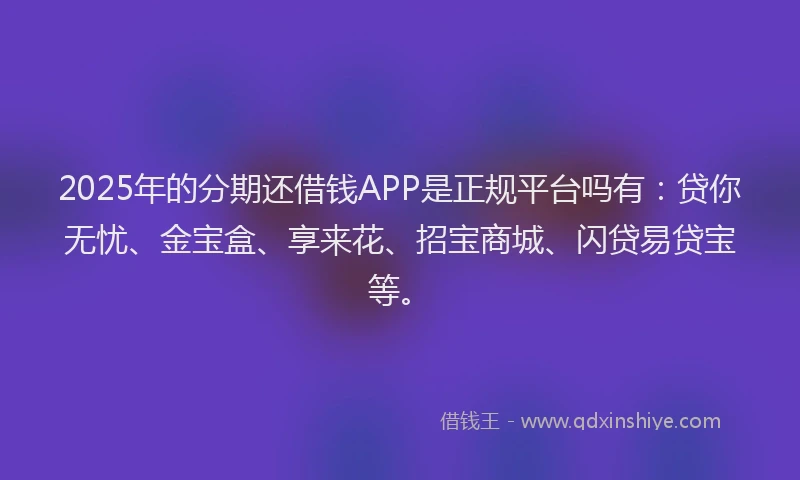 2025年的分期还借钱APP是正规平台吗有：贷你无忧、金宝盒、享来花、招宝商城、闪贷易贷宝等。