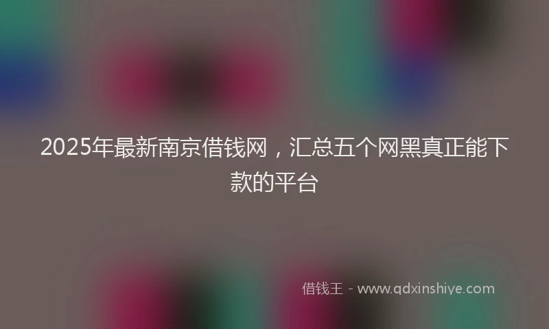 2025年最新南京借钱网，汇总五个网黑真正能下款的平台