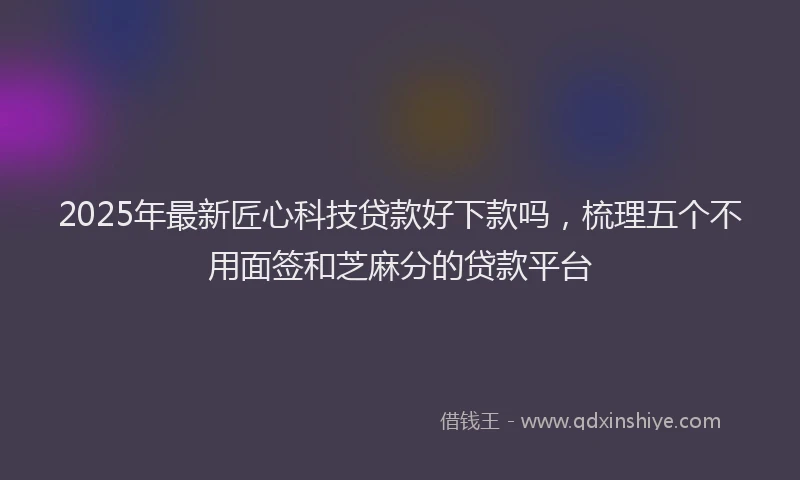 2025年最新匠心科技贷款好下款吗，梳理五个不用面签和芝麻分的贷款平台