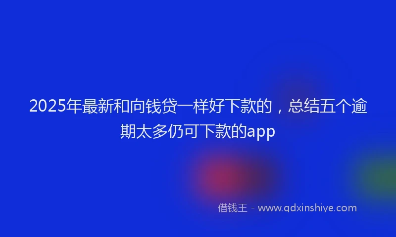 2025年最新和向钱贷一样好下款的，总结五个逾期太多仍可下款的app