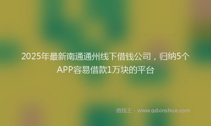 2025年最新南通通州线下借钱公司，归纳5个APP容易借款1万块的平台