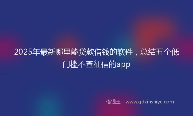2025年最新哪里能贷款借钱的软件，总结五个低门槛不查征信的app