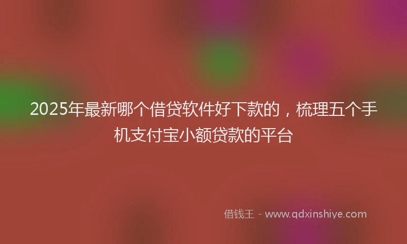 2025年最新哪个借贷软件好下款的，梳理五个手机支付宝小额贷款的平台