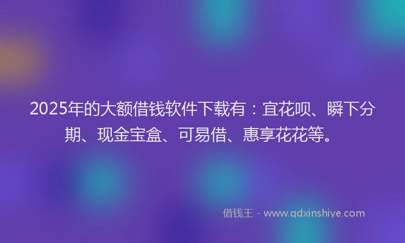 2025年的大额借钱软件下载有：宜花呗、瞬下分期、现金宝盒、可易借、惠享花花等。