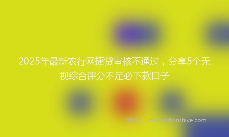 2025年最新农行网捷贷审核不通过，分享5个无视综合评分不足必下款口子