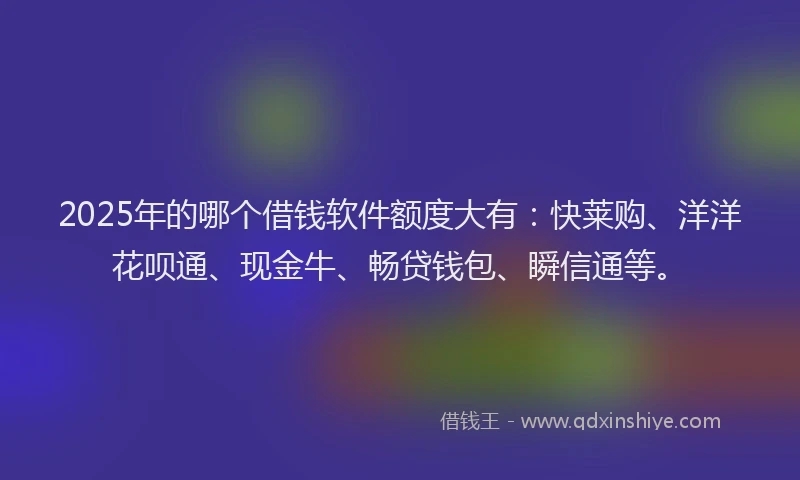 2025年的哪个借钱软件额度大有：快莱购、洋洋花呗通、现金牛、畅贷钱包、瞬信通等。