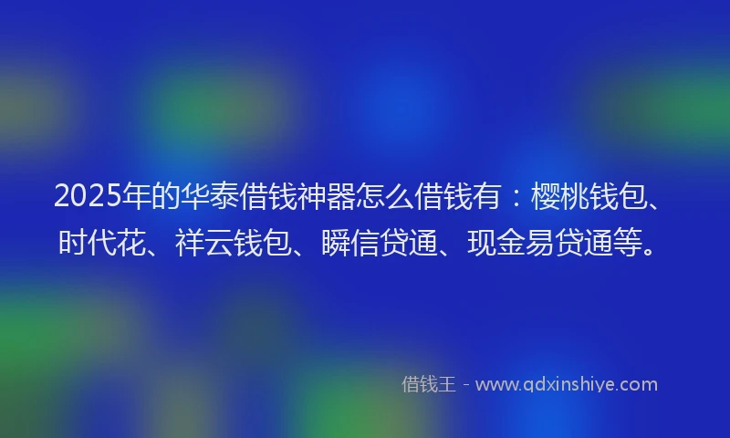 2025年的华泰借钱神器怎么借钱有：樱桃钱包、时代花、祥云钱包、瞬信贷通、现金易贷通等。
