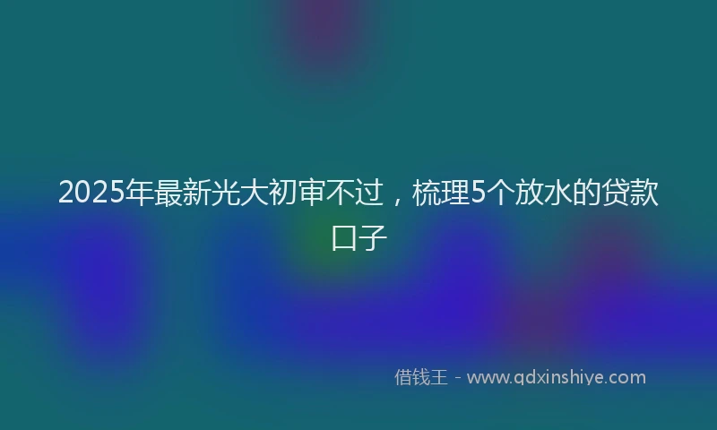 2025年最新光大初审不过，梳理5个放水的贷款口子